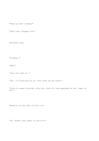 "Pawis pa ako! Lindsey!"
"Okay lang. Tanggap kita."
Natahimik siya.
"Lindsey.."
"Hmm?"
"Does this mean na.."
"Yes. I'm forgiving you na. Pero hindi pa ako read--"
"Hindi ko naman hinihingi sa'yo yun. Gusto ko lang mapatawad mo ako. Sapat na
yun."
Nagsmile na lang kami sa isa't isa.
"So, shower? Ang lagkit na natin eh."
 