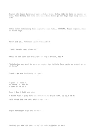 Nagnod ako tapos dumeretso kami sa bahay niya. Bahay nila to dati na nabawi na
nila. Pero family daw niya kasi nasa ibang bansa pa rin kaya siya lang nakatira
dito.
After namin makarating doon nagshower agad kami.. HIWALAY. Tapos nagchill muna
sa house niya.
"Look Sef oh.. Remember this? Prom night!"
"Yeah! Nanalo tayo niyan eh."
"Well we are like the most popular couple before, FYI."
"Nakakamiss yun ano? We were so young.. Ang iniisip lang natin ay school works
at love."
"Yeah.. We are foolishly in love."
< prev | next >
<< start | end >>
< Part 13 of 17 >
home | faq | full web site
6 Month Rule - [12] He's not even mine to begin with. :| (p.5 of 9)
"But those are the best days of my life."
Tapos tinitigan niya ako sa mata..
"Having you was the best thing that ever happened to me."
 