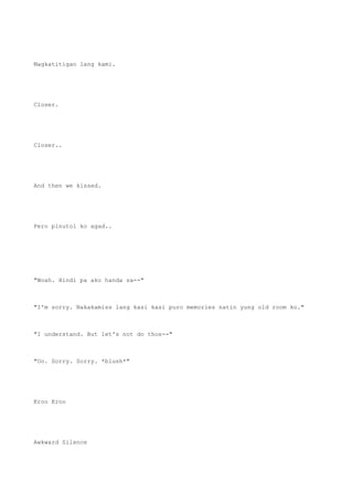 Magkatitigan lang kami.
Closer.
Closer..
And then we kissed.
Pero pinutol ko agad..
"Woah. Hindi pa ako handa sa--"
"I'm sorry. Nakakamiss lang kasi kasi puro memories natin yung old room ko."
"I understand. But let's not do thos--"
"Oo. Sorry. Sorry. *blush*"
Kroo Kroo
Awkward Silence
 