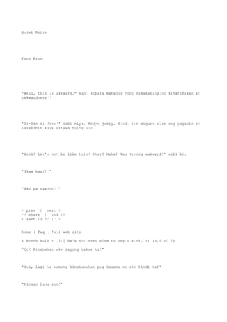 Quiet Noise
Kroo Kroo
"Well, this is awkward." sabi kopara matapos yung nakakabinging katahimikan at
awkwardness!!
"Sa-San si Jeca?" sabi niya. Medyo jumpy. Hindi rin siguro alam ang gagawin at
sasabihin kaya natawa tuloy ako.
"Look! Let's not be like this? Okay? Haha! Wag tayong awkward!" sabi ko.
"Ikaw kasi!!"
"Ako pa ngayon?!"
< prev | next >
<< start | end >>
< Part 13 of 17 >
home | faq | full web site
6 Month Rule - [12] He's not even mine to begin with. :| (p.6 of 9)
"Oo! Kinabahan ako sayong babae ka!"
"Sus, lagi ka namang kinakabahan pag kasama mo ako hindi ba?"
"Minsan lang ano!"
 