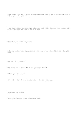 Sira talaga 'to. After ilang minutes nagpunta kami sa mall, bibili daw kasi si
Sef ng polo. Hanggang sa..
I saw Drew. Hindi ko sana siya lalapitan kasi well.. Awkward pero tinawag siya
ni Sef! Why does he have to be so nice?!
"Drew!" tapos nakita niya kami.
Halatang naghesitate siya pero mas lalo lang awkward kung hindi siya lalapit
kaya..
"Hi bro. Hi.. Linds."
"Hi." sabi ko na lang. "What are you doing here?"
"I'm buying things.."
"Ah well we hav--" kaso pinutol ako ni Sef at sinabing..
"What are you buying?"
"Ah.. I'm planning to surprise Jeca kasi."
 