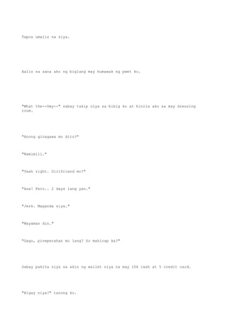 Tapos umalis na siya.
Aalis na sana ako ng biglang may humawak ng pwet ko.
"What the--Omy--" sabay takip niya sa bibig ko at hinila ako sa may dressing
room.
"Anong ginagawa mo dito?"
"Namimili."
"Yeah right. Girlfriend mo?"
"Asa! Pero.. 2 days lang yan."
"Jerk. Maganda siya."
"Mayaman din."
"Gago, pineperahan mo lang? So mahirap ka?"
Sabay pakita niya sa akin ng wallet niya na may 10k cash at 5 credit card.
"Bigay niya?" tanong ko.
 