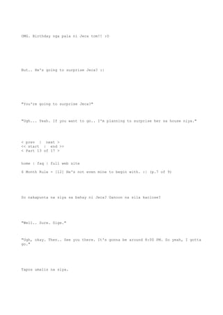 OMG. Birthday nga pala ni Jeca tom!! :O
But.. He's going to surprise Jeca? :|
"You're going to surprise Jeca?"
"Ugh... Yeah. If you want to go.. I'm planning to surprise her sa house niya."
< prev | next >
<< start | end >>
< Part 13 of 17 >
home | faq | full web site
6 Month Rule - [12] He's not even mine to begin with. :| (p.7 of 9)
So nakapunta na siya sa bahay ni Jeca? Ganoon na sila kaclose?
"Well.. Sure. Sige."
"Ugh, okay. Then.. See you there. It's gonna be around 8:00 PM. So yeah, I gotta
go."
Tapos umalis na siya.
 