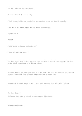 "So he's serious kay Jeca huh?"
"I don't know." I said coldly.
"Woah there, bakit ang sungit? So ano samahan mo na ako bumili ng polo."
"Ang weird mo, pwede naman kitang gawan ng polo eh."
"Ayoko nga."
"WHY?"
"Kasi gusto ko kasama ka bumili :>"
"Shut up! Tara na nga."
And then ayun, bumili kami ng polo niya and bumili na din kami ng gift for Jeca.
After noon, hinatid na niya ako sa condo.
Haaaaay. Kanina pa lumilipad yung utak ko. Bakit ba kasi ako worried kay Jeca at
Drew?! E diba nga okay na sila. Nageeffort pa si Drew.....
Nageeffort si Drew. Why? :| Well, sana lang seryoso siya kay Jeca.. Or not.
The Next Day..
Magkasama kami ngayon ni Sef sa car papunta kina Jeca.
Ng makarating kami..
 