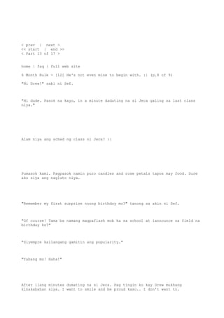 < prev | next >
<< start | end >>
< Part 13 of 17 >
home | faq | full web site
6 Month Rule - [12] He's not even mine to begin with. :| (p.8 of 9)
"Hi Drew!" sabi ni Sef.
"Hi dude. Pasok na kayo, in a minute dadating na si Jeca galing sa last class
niya."
Alam niya ang sched ng class ni Jeca? :|
Pumasok kami. Pagpasok namin puro candles and rose petals tapos may food. Sure
ako siya ang nagluto niya.
"Remember my first surprise noong birthday mo?" tanong sa akin ni Sef.
"Of course! Tama ba namang magpaflash mob ka sa school at iannounce sa field na
birthday ko?"
"Siyempre kailangang gamitin ang popularity."
"Yabang mo! Haha!"
After ilang minutes dumating na si Jeca. Pag tingin ko kay Drew mukhang
kinakabahan siya. I want to smile and be proud kaso.. I don't want to.
 
