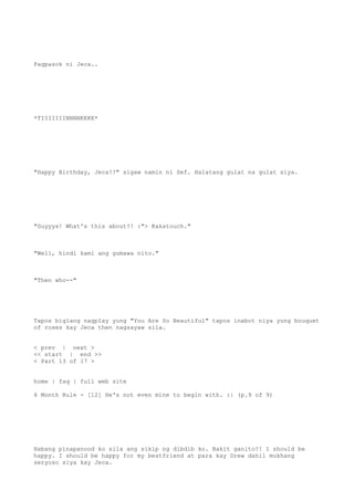 Pagpasok ni Jeca..
*TIIIIIIINNNNKKKK*
"Happy Birthday, Jeca!!" sigaw namin ni Sef. Halatang gulat na gulat siya.
"Guyyys! What's this about?! :"> Kakatouch."
"Well, hindi kami ang gumawa nito."
"Then who--"
Tapos biglang nagplay yung "You Are So Beautiful" tapos inabot niya yung bouquet
of roses kay Jeca then nagsayaw sila.
< prev | next >
<< start | end >>
< Part 13 of 17 >
home | faq | full web site
6 Month Rule - [12] He's not even mine to begin with. :| (p.9 of 9)
Habang pinapanood ko sila ang sikip ng dibdib ko. Bakit ganito?! I should be
happy. I should be happy for my bestfriend at para kay Drew dahil mukhang
seryoso siya kay Jeca.
 