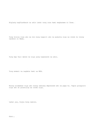 Biglang nagflashback sa akin lahat nung oras kami magkasama ni Drew.
Yung kiniss niya ako sa noo nung nagalit ako na pumunta siya sa condo ko noong
nandoon si Mama.
Yung mga fail dates na siya yung nagsasave sa akin.
Yung moment na nagdate kami sa MOA.
Noong sinamahan niya ako noong sobrang depressed ako sa papa ko. Tapos pinagluto
niya ako at pinatulog sa condo niya.
Lahat yun, bigla kong namiss.
Kaso..
 