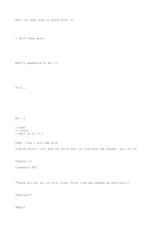 He's not even mine to begin with. :|
I don't know pero..
What's happening to me? :(
Do I...
No! :(
< prev
<< start
< Part 13 of 17 >
home | faq | full web site
6 Month Rule - [13] And the bitch fell in love with the douche. (p.1 of 12)
Chapter 13
Lindsey's POV
"Thank you for all of this, Drew. First time may gumawa sa akin nito."
"Destiny."
"Why?"
 