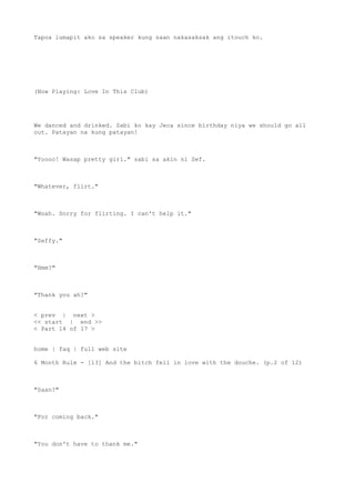 Tapoa lumapit ako sa speaker kung saan nakasaksak ang itouch ko.
(Now Playing: Love In This Club)
We danced and drinked. Sabi ko kay Jeca since birthday niya we should go all
out. Patayan na kung patayan!
"Yoooo! Wasap pretty girl." sabi sa akin ni Sef.
"Whatever, flirt."
"Woah. Sorry for flirting. I can't help it."
"Seffy."
"Hmm?"
"Thank you ah?"
< prev | next >
<< start | end >>
< Part 14 of 17 >
home | faq | full web site
6 Month Rule - [13] And the bitch fell in love with the douche. (p.2 of 12)
"Saan?"
"For coming back."
"You don't have to thank me."
 