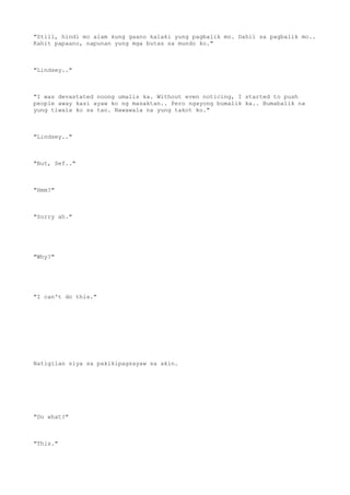"Still, hindi mo alam kung gaano kalaki yung pagbalik mo. Dahil sa pagbalik mo..
Kahit papaano, napunan yung mga butas sa mundo ko."
"Lindsey.."
"I was devastated noong umalis ka. Without even noticing, I started to push
people away kasi ayaw ko ng masaktan.. Pero ngayong bumalik ka.. Bumabalik na
yung tiwala ko sa tao. Nawawala na yung takot ko."
"Lindsey.."
"But, Sef.."
"Hmm?"
"Sorry ah."
"Why?"
"I can't do this."
Natigilan siya sa pakikipagsayaw sa akin.
"Do what?"
"This."
 