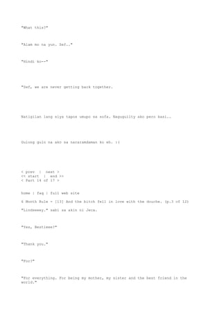 "What this?"
"Alam mo na yun. Sef.."
"Hindi ko--"
"Sef, we are never getting back together.
Natigilan lang siya tapos umupo sa sofa. Naguguilty ako pero kasi..
Gulong gulo na ako sa nararamdaman ko eh. :(
< prev | next >
<< start | end >>
< Part 14 of 17 >
home | faq | full web site
6 Month Rule - [13] And the bitch fell in love with the douche. (p.3 of 12)
"Lindseeey." sabi sa akin ni Jeca.
"Yes, Bestieee?"
"Thank you."
"For?"
"For everything. For being my mother, my sister and the best friend in the
world."
 
