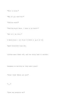 "This is mine."
"Why do you need her?"
"Jealous much?"
"Feeling much? Move. I have to go back--"
"Not of I do this."
6 Month Rule - [2] First T-I-M-E ;) (p.9 of 10)
Tapos hinalikan niya ako.
Clothes were taken off, and one thing lead to another.
Hanggang sa marinig na lang namin yung--
"Drew! Drew! Where are you?"
O___O
"Drew ang pangalan mo?"
 