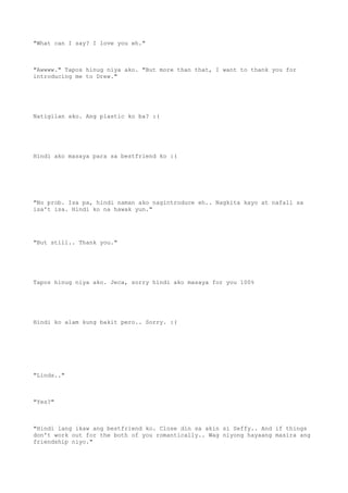"What can I say? I love you eh."
"Awwww." Tapos hinug niya ako. "But more than that, I want to thank you for
introducing me to Drew."
Natigilan ako. Ang plastic ko ba? :(
Hindi ako masaya para sa bestfriend ko :(
"No prob. Isa pa, hindi naman ako nagintroduce eh.. Nagkita kayo at nafall sa
isa't isa. Hindi ko na hawak yun."
"But still.. Thank you."
Tapos hinug niya ako. Jeca, sorry hindi ako masaya for you 100%
Hindi ko alam kung bakit pero.. Sorry. :(
"Linds.."
"Yes?"
"Hindi lang ikaw ang bestfriend ko. Close din sa akin si Seffy.. And if things
don't work out for the both of you romantically.. Wag niyong hayaang masira ang
friendship niyo."
 