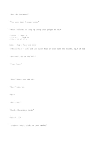 "What do you mean?"
"You know what I mean, btch."
"WOAH! Tumanda ka lang ng isang taon ganyan ka na."
< prev | next >
<< start | end >>
< Part 14 of 17 >
home | faq | full web site
6 Month Rule - [13] And the bitch fell in love with the douche. (p.4 of 12)
"Whatever! Go na kay Sef!"
"Fine fine."
Tapos tumabi ako kay Sef.
"Huy." sabi ko.
"Uy."
"Galit ka?"
"Hindi. Malungkot lang."
"Sorry. :("
"Lindsey, bakit hindi na tayo pwede?"
 