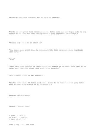 Natigilan ako tapos tumingin ako sa kanya ng deretso.
"Hindi na tayo pwede kasi nasaktan na ako. Totoo pala yun ano? Kapag wala na ang
tiwala mo sa isang tao unti unting mawawala yung pagmamahal mo sakanya."
"Nawala ang tiwala mo sa akin? :("
"Oo, kahit anong pilit ko.. Sa tuwing nakikita kita natatakot akong mapalapit
ulit sa'yo."
"Why?"
"Kasi baka kapag nahulog na naman ako sa'yo, mawala ka na naman. Baka iwan mo na
naman ako.. And this time, baka hindi ko na kayanin."
"But Lindsey, hindi na ako mawawala."
"You'll never know. At kahit hindi man.. Hindi ko na maalis sa akin yung takot,
kaba at kawalan ng tiwala na di ka mawawala."
Parehas kaming tumungo.
Sayang.. Sayang lahat.
< prev | next >
<< start | end >>
< Part 14 of 17 >
home | faq | full web site
 