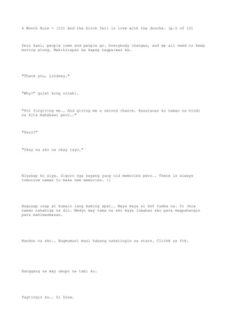 6 Month Rule - [13] And the bitch fell in love with the douche. (p.5 of 12)
Pero kasi, people come and people go. Everybody changes, and we all need to keep
moving along. Mahihirapan ka kapag nagpaiwan ka.
"Thank you, Lindsey."
"Why?" gulat kong sinabi.
"For forgiving me.. And giving me a second chance. Kasalanan ko naman na hindi
na kita mababawi pero.."
"Pero?"
"Okay na ako na okay tayo."
Niyakap ko siya. Siguro nga sayang yung old memories pero.. There is always
tomorrow naman to make new memories. :)
Nagusap usap at kumain lang kaming apat.. Maya maya si Sef tumba na. Si Jeca
naman nakahiga na din. Medyo may tama na ako kaya lumabas ako para magpahangin
para mahimasmasan.
Nandun na ako.. Nagmumuni muni habang nakatingin sa stars. Cliché as fck.
Hanggang sa may umupo sa tabi ko.
Pagtingin ko.. Si Drew.
 