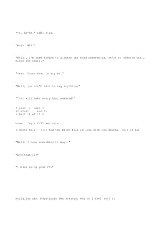 "Yo. Ex-FB." sabi niya.
"Woah. WTF?"
"Well.. I'm just trying to lighten the mood between us, we're so awkward kasi.
Hindi ako sanay."
"Yeah. Dunno what to say eh."
"Well, you don't have to say anything."
"That will make everything awkward!"
< prev | next >
<< start | end >>
< Part 14 of 17 >
home | faq | full web site
6 Month Rule - [13] And the bitch fell in love with the douche. (p.6 of 12)
"Well, I have something to say.."
"And that is?"
"I miss being your FB."
Natigilan ako. Napatingin ako sakanya. Why do I feel sad? :(
 