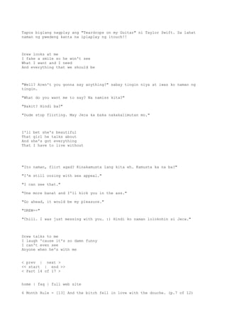Tapos biglang nagplay ang "Teardrops on my Guitar" ni Taylor Swift. Sa lahat
naman ng pwedeng kanta na iplaplay ng itouch!!
Drew looks at me
I fake a smile so he won't see
What I want and I need
And everything that we should be
"Well? Aren't you gonna say anything?" sabay tingin niya at iwas ko naman ng
tingin.
"What do you want me to say? Na namiss kita?"
"Bakit? Hindi ba?"
"Dude stop flirting. May Jeca ka baka nakakalimutan mo."
I'll bet she's beautiful
That girl he talks about
And she's got everything
That I have to live without
"Ito naman, flirt agad? Kinakamusta lang kita eh. Kamusta ka na ba?"
"I'm still oozing with sex appeal."
"I can see that."
"One more banat and I'll kick you in the ass."
"Go ahead, it would be my pleasure."
"DREW--"
"Chill. I was just messing with you. :) Hindi ko naman lolokohin si Jeca."
Drew talks to me
I laugh 'cause it's so damn funny
I can't even see
Anyone when he's with me
< prev | next >
<< start | end >>
< Part 14 of 17 >
home | faq | full web site
6 Month Rule - [13] And the bitch fell in love with the douche. (p.7 of 12)
 
