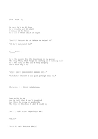 Oooh. Burn. :/
He says he's so in love
He's finally got it right
I wonder if he knows
He's all I think about at night
"Really? Seryoso ka na talaga sa kanya? :("
"Oh ba't malungkot ka?"
O_____O!!!!
He's the reason for the teardrops on my guitar
The only thing that keeps me wishing on a wishing star
He's the song in the car I keep singing
Don't know why I do
"HUH?! AKO?! MALUNGKOT?! FEELER KA!--"
"Hahahaha! Chill!! I was just joking! Ikaw ha."
Whatever. -_- Hindi nakakatuwa.
Drew walks by me
Can he tell that I can't breathe?
And there he goes, so perfectly
The kind of flawless I wish I could be
"Eh..." sabi niya, napatingin ako.
"What?"
"Kayo ni Sef? Kamusta kayo?"
 