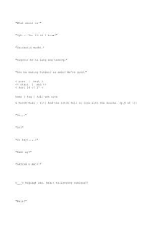 "What about us?"
"Ugh... You think I know?"
"Sarcastic much?!"
"Sagutin mo na lang ang tanong."
"Ano ba kasing tungkol sa amin? We're good."
< prev | next >
<< start | end >>
< Part 14 of 17 >
home | faq | full web site
6 Month Rule - [13] And the bitch fell in love with the douche. (p.8 of 12)
"So..."
"So?"
"So kayo....?"
"Kami ay?"
"DATING O ANO?!"
O___O Nagulat ako. Bakit kailangang sumigaw?!
"Wala!"
 
