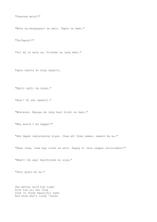 "Paanong wala?!"
"Wala ng mangyayari sa amin. Tapos na kami."
"Ta-Tapos?!"
"Oo! As in wala na. Friends na lang kami."
Tapos nakita ko siya ngumiti.
"Ngiti ngiti ka diyan."
"Asa!! Di ako ngumiti."
"Whatever. Masaya ka lang kasi hindi na kami."
"Why would I be happy?!"
"Ako dapat nagtatanong niyan. Ikaw ah! Drew naman, umamin ka na."
"Baka ikaw, ikaw may crush sa akin. Kapag si Jeca usapan nalulungkot!"
"What?! No way! Bestfriend ko siya."
"Pero gusto mo ko."
She better hold him tight
Give him all her love
Look in those beautiful eyes
And know she's lucky 'cause
 