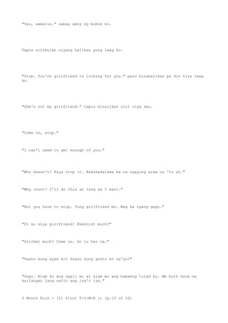 "Yes, sweetie." sabay amoy ng buhok ko.
Tapos sinimulan niyang halikan yung leeg ko.
"Stop. You're girlfriend is looking for you." pero hinahalikan pa din niya leeg
ko.
"She's not my girlfriend." tapos hinalikan ulit niya ako.
"Come on, stop."
"I can't seem to get enough of you."
"Who doesn't? Kaya stop it. Nakakadalawa ka na ngayong araw na 'to ah."
"Why count? I'll do this as long as I want."
"But you have to stop. Yung girlfriend mo. Wag ka ngang gago."
"Di ko siya girlfriend! Feminist much?"
"Ditcher much? Come on. Go to her na."
"Paano kung ayaw ko? Paano kung gusto ko sa'yo?"
"Gago. Alam ko ang ugali mo at alam mo ang babaeng tulad ko. We both know na
kailangan lang natin ang isa't isa."
6 Month Rule - [2] First T-I-M-E ;) (p.10 of 10)
 