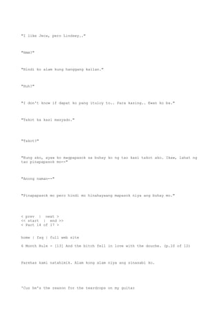 "I like Jeca, pero Lindsey.."
"Hmm?"
"Hindi ko alam kung hanggang kailan."
"Huh?"
"I don't know if dapat ko pang ituloy to.. Para kasing.. Ewan ko ba."
"Takot ka kasi masyado."
"Takot?"
"Kung ako, ayaw ko magpapasok sa buhay ko ng tao kasi takot ako. Ikaw, lahat ng
tao pinapapasok mo--"
"Anong naman--"
"Pinapapasok mo pero hindi mo hinahayaang mapasok niya ang buhay mo."
< prev | next >
<< start | end >>
< Part 14 of 17 >
home | faq | full web site
6 Month Rule - [13] And the bitch fell in love with the douche. (p.10 of 12)
Parehas kami natahimik. Alam kong alam niya ang sinasabi ko.
'Cuz he's the reason for the teardrops on my guitar
 