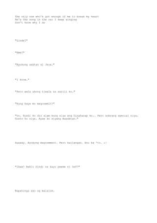 The only one who's got enough of me to break my heart
He's the song in the car I keep singing
Don't know why I do
"Linds?"
"Hmm?"
"Ayokong saktan si Jeca."
"I know."
"Pero wala akong tiwala sa sarili ko."
"Kung kaya mo magcommit?"
"Oo. Hindi ko din alam kung siya ang hinahanap ko.. Pero sobrang special niya.
Gusto ko siya. Ayaw ko siyang masaktan."
Haaaay. Ayokong magcomment. Pero kailangan. Ano ba 'to. :|
"Ikaw? Bakit hindi na kayo pwede ni Sef?"
Napahinga ako ng malalim.
 