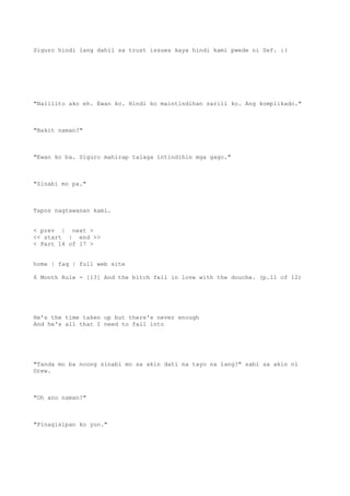 Siguro hindi lang dahil sa trust issues kaya hindi kami pwede ni Sef. :(
"Nalilito ako eh. Ewan ko. Hindi ko maintindihan sarili ko. Ang komplikado."
"Bakit naman?"
"Ewan ko ba. Siguro mahirap talaga intindihin mga gago."
"Sinabi mo pa."
Tapos nagtawanan kami.
< prev | next >
<< start | end >>
< Part 14 of 17 >
home | faq | full web site
6 Month Rule - [13] And the bitch fell in love with the douche. (p.11 of 12)
He's the time taken up but there's never enough
And he's all that I need to fall into
"Tanda mo ba noong sinabi mo sa akin dati na tayo na lang?" sabi sa akin ni
Drew.
"Oh ano naman?"
"Pinagisipan ko yun."
 