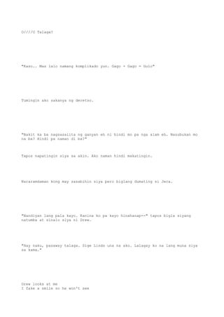 O////O Talaga?
"Kaso.. Mas lalo namang komplikado yun. Gago + Gago = Gulo"
Tumingin ako sakanya ng deretso.
"Bakit ka ba nagsasalita ng ganyan eh ni hindi mo pa nga alam eh. Nasubukan mo
na ba? Hindi pa naman di ba?"
Tapos napatingin siya sa akin. Ako naman hindi makatingin.
Nararamdaman kong may sasabihin siya pero biglang dumating si Jeca.
"Nandiyan lang pala kayo. Kanina ko pa kayo hinahanap--" tapos bigla siyang
natumba at sinalo siya ni Drew.
"Hay naku, pasaway talaga. Sige Linds una na ako. Lalagay ko na lang muna siya
sa kama."
Drew looks at me
I fake a smile so he won't see
 