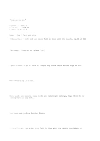 "Ingatan mo ah."
< prev | next >
<< start | end >>
< Part 14 of 17 >
home | faq | full web site
6 Month Rule - [13] And the bitch fell in love with the douche. (p.12 of 12)
"Oo naman, iingatan ko talaga 'to."
Tapos binuhat niya si Jeca at inayos ang buhok tapos kiniss niya sa noo.
Now everything is clear..
Kaya hindi ako masaya, kaya hindi ako makatingin sakanya, kaya hindi ko na
kayang bumalik kay Sef..
Isa lang ang pwedeng dahilan diyan.
It's official, the great btch fell in love with the caring douchebag. :|
 