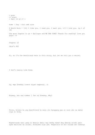 < prev
<< start
< Part 14 of 17 >
home | faq | full web site
6 Month Rule - [14] I like you. I need you. I want you. </3 I love you. (p.1 of
14)
One more chapter to go + Epilogue and WE ARE DONE! Thanks for reading! Love you
guys! <3
Chapter 14
Jeca's POV
Hi, so I'm the bestfriend here in this story, but let me tell you a secret.
I don't really like Drew.
Uy, mga DrewSey lovers diyan nagbunyi. :)
Anyway, ako ang number 1 fan ng DrewSey. Why?
First, kilala ko ang bestfriend ko mula ulo hanggang paa at sure ako na mahal
niya si Drew.
Nagkatrauma kasi yang si Bestie dahil kay Seffy diba? Ang daming lalaki pero
ayaw mainlove sa lalaki. Problema niya yan. Nagaalala na din talaga ako sakanya
 