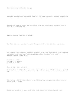 kasi alam kong hindi siya masaya.
Hanggang sa nagkaroon ng Andrew Schmidt. Ang cute kaya nila. Sobrang compatible.
Kaugali ni Drew si Linds. Naiintindihan nila ang sentimyento ng isa't isa. At
cute sila together! :">
Kaso.. Parehas takot at in denial!
Oo! Kaya siyempre papahuli ba ako? Ayun, pumasok na ako sa scene ng lovers.
Si Lindsey kasi yung tipo ng babae na hindi alam kung anong meron siya hanggang
sa mawala yun. Kaya dapat sakanya pinaparealize na mahal niya kasi
magaalinlangan talaga siya.
< prev | next >
<< start | end >>
< Part 15 of 17 >
home | faq | full web site
6 Month Rule - [14] I like you. I need you. I want you. </3 I love you. (p.2 of
14)
Kaya ayun, sabi ko pagseselosin ko si Lindsey kay Drew para marealize niya na
gusto niya si Drew!
Noong una hindi ko pa sure kasi baka hindi naman ako magustuhan ni Drew!
 
