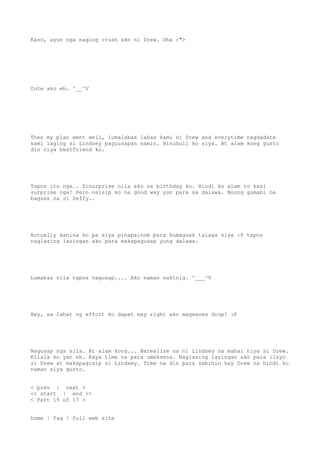 Kaso, ayun nga naging crush ako ni Drew. Oha :">
Cute ako eh. ^__^V
Then my plan went well, lumalabas labas kami ni Drew and everytime nagdadate
kami laging si Lindsey paguusapan namin. Hinuhuli ko siya. At alam kong gusto
din niya bestfriend ko.
Tapos ito nga.. Sinurprise nila ako sa birthday ko. Hindi ko alam to kasi
surprise nga! Pero naisip ko na good way yun para sa dalawa. Noong gumabi na
bagsak na si Seffy..
Actually kanina ko pa siya pinapainom para bumagsak talaga siya :P tapos
naglasing lasingan ako para makapagusap yung dalawa.
Lumabas sila tapos nagusap.... Ako naman nakinig. ^___^V
Hey, sa lahat ng effort ko dapat may right ako mageaves drop! :P
Nagusap nga sila. At alam kong... Narealize na ni Lindsey na mahal niya si Drew.
Kilala ko yan eh. Kaya time na para umeksena. Naglasing lasingan ako para ilayo
si Drew at makapagisip si Lindsey. Time na din para sabihin kay Drew na hindi ko
naman siya gusto.
< prev | next >
<< start | end >>
< Part 15 of 17 >
home | faq | full web site
 