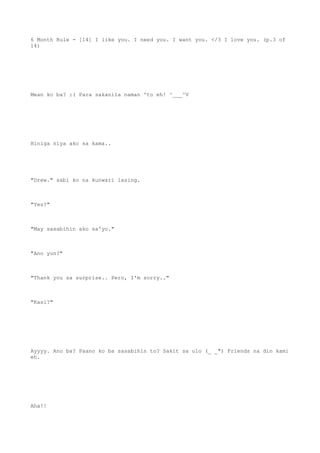 6 Month Rule - [14] I like you. I need you. I want you. </3 I love you. (p.3 of
14)
Mean ko ba? :( Para sakanila naman 'to eh! ^___^V
Hiniga niya ako sa kama..
"Drew." sabi ko na kunwari lasing.
"Yes?"
"May sasabihin ako sa'yo."
"Ano yun?"
"Thank you sa surprise.. Pero, I'm sorry.."
"Kasi?"
Ayyyy. Ano ba? Paano ko ba sasabihin to? Sakit sa ulo (_ _") Friends na din kami
eh.
Aha!!
 