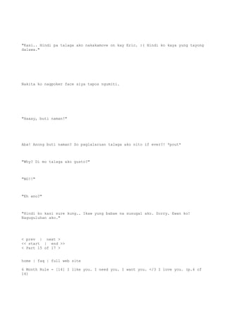 "Kasi.. Hindi pa talaga ako nakakamove on kay Eric. :( Hindi ko kaya yung tayong
dalawa."
Nakita ko nagpoker face siya tapos ngumiti.
"Haaay, buti naman!"
Aba! Anong buti naman? So paglalaruan talaga ako nito if ever?! *pout*
"Why? Di mo talaga ako gusto?"
"NO!!"
"Eh ano?"
"Hindi ko kasi sure kung.. Ikaw yung babae na susugal ako. Sorry. Ewan ko!
Naguguluhan ako."
< prev | next >
<< start | end >>
< Part 15 of 17 >
home | faq | full web site
6 Month Rule - [14] I like you. I need you. I want you. </3 I love you. (p.4 of
14)
 