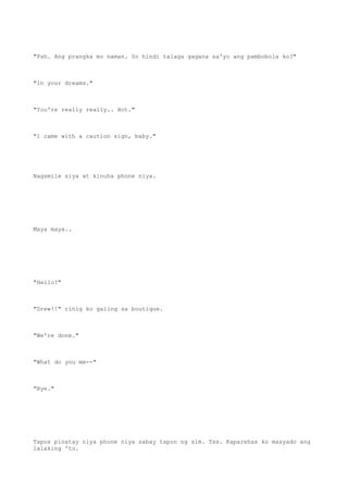 "Psh. Ang prangka mo naman. So hindi talaga gagana sa'yo ang pambobola ko?"
"In your dreams."
"You're really really.. Hot."
"I came with a caution sign, baby."
Nagsmile siya at kinuha phone niya.
Maya maya..
"Hello?"
"Drew!!" rinig ko galing sa boutique.
"We're done."
"What do you me--"
"Bye."
Tapos pinatay niya phone niya sabay tapon ng sim. Tss. Kaparehas ko masyado ang
lalaking 'to.
 