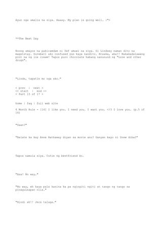 Ayun nga umalis na siya. Haaay. My plan is going well. :">
**The Next Day
Noong umayos na pakiramdam ni Sef umuwi na siya. Si Lindsey naman dito na
magststay. Sureball ako confused yun kaya nandito. Atsaka, aba!! Nakakadalawang
pint na ng ice cream! Tapos puro chocolate habang nanunuod ng "Love and other
drugs".
"Linds, tapatin mo nga ako."
< prev | next >
<< start | end >>
< Part 15 of 17 >
home | faq | full web site
6 Month Rule - [14] I like you. I need you. I want you. </3 I love you. (p.5 of
14)
"Saan?"
"Relate ka kay Anne Hathaway diyan sa movie ano? Ganyan kayo ni Drew diba?"
Tapos namula siya. Cutie ng bestfriend ko.
"Asa! No way."
"No way, eh kaya pala kanina ka pa ngingiti ngiti at tango ng tango sa
pinaguusapan nila."
"Hindi ah!! Jecs talaga."
 