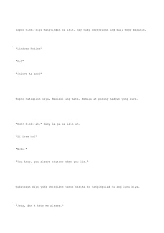 Tapos hindi siya makatingin sa akin. Hay naku bestfriend ang dali mong basahin.
"Lindsey Robles"
"Po?"
"Inlove ka ano?"
Tapos natigilan siya. Nanlaki ang mata. Namula at parang nadown yung aura.
"Huh? Hindi ah." Deny ka pa sa akin ah.
"Si Drew ba?"
"N-No."
"You know, you always stutter when you lie."
Nabitawan niya yung chocolate tapos nakita ko nangingilid na ang luha niya.
"Jeca, don't hate me please."
 
