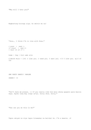 "Why will I hate you?"
Nagbuntong hininga siya. Go aminin mo na!
"Jeca.. I think I'm in love with Drew."
< prev | next >
<< start | end >>
< Part 15 of 17 >
home | faq | full web site
6 Month Rule - [14] I like you. I need you. I want you. </3 I love you. (p.6 of
14)
OMG PARTY DANCE!! HARLEM
SHAKE!! <3
"Don't hate me please. :( If you really like him wala akong gagawin para masira
kayo. Ayoko lang may itago sa'yo. Sorry Jeca. Sorry."
"How can you do this to me?"
Tapos umiyak na siya tapos hinawakan na balikat ko. I'm a meanie. :P
 