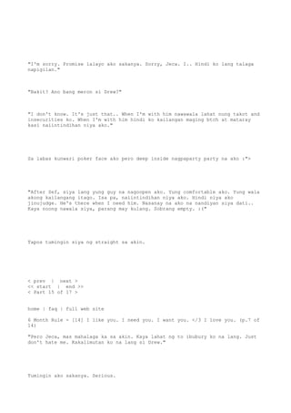 "I'm sorry. Promise lalayo ako sakanya. Sorry, Jeca. I.. Hindi ko lang talaga
napigilan."
"Bakit? Ano bang meron si Drew?"
"I don't know. It's just that.. When I'm with him nawawala lahat nung takot and
insecurities ko. When I'm with him hindi ko kailangan maging btch at mataray
kasi naiintindihan niya ako."
Sa labas kunwari poker face ako pero deep inside nagpaparty party na ako :">
"After Sef, siya lang yung guy na nagoopen ako. Yung comfortable ako. Yung wala
akong kailangang itago. Isa pa, naiintindihan niya ako. Hindi niya ako
jinujudge. He's there when I need him. Nasanay na ako na nandiyan siya dati..
Kaya noong nawala siya, parang may kulang. Sobrang empty. :("
Tapos tumingin siya ng straight sa akin.
< prev | next >
<< start | end >>
< Part 15 of 17 >
home | faq | full web site
6 Month Rule - [14] I like you. I need you. I want you. </3 I love you. (p.7 of
14)
"Pero Jeca, mas mahalaga ka sa akin. Kaya lahat ng to ibubury ko na lang. Just
don't hate me. Kakalimutan ko na lang si Drew."
Tumingin ako sakanya. Serious.
 