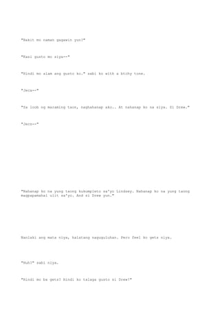 "Bakit mo naman gagawin yun?"
"Kasi gusto mo siya--"
"Hindi mo alam ang gusto ko." sabi ko with a btchy tone.
"Jeca--"
"Sa loob ng maraming taon, naghahanap ako.. At nahanap ko na siya. Si Drew."
"Jecs--"
"Nahanap ko na yung taong kukumpleto sa'yo Lindsey. Nahanap ko na yung taong
magpapamahal ulit sa'yo. And si Drew yun."
Nanlaki ang mata niya, halatang naguguluhan. Pero feel ko gets niya.
"Huh?" sabi niya.
"Hindi mo ba gets? Hindi ko talaga gusto si Drew!"
 