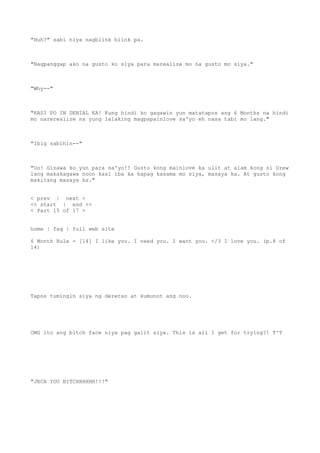 "Huh?" sabi niya nagblink blink pa.
"Nagpanggap ako na gusto ko siya para marealize mo na gusto mo siya."
"Why--"
"KASI PO IN DENIAL KA! Kung hindi ko gagawin yun matatapos ang 6 Months na hindi
mo narerealize na yung lalaking magpapainlove sa'yo eh nasa tabi mo lang."
"Ibig sabihin--"
"Oo! Ginawa ko yun para sa'yo!! Gusto kong mainlove ka ulit at alam kong si Drew
lang makakagawa noon kasi iba ka kapag kasama mo siya, masaya ka. At gusto kong
makitang masaya ka."
< prev | next >
<< start | end >>
< Part 15 of 17 >
home | faq | full web site
6 Month Rule - [14] I like you. I need you. I want you. </3 I love you. (p.8 of
14)
Tapos tumingin siya ng deretso at kumunot ang noo.
OMG ito ang bitch face niya pag galit siya. This is all I get for trying?! T^T
"JECA YOU BITCHHHHHH!!!"
 