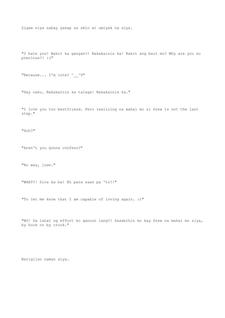 Sigaw niya sabay yakap sa akin at umiyak na siya.
"I hate you! Bakit ka ganyan?! Nakakainis ka! Bakit ang bait mo? Why are you so
precious?! :("
"Because... I'm cute? ^__^V"
"Hay naku. Nakakainis ka talaga! Nakakainis ka."
"I love you too bestfriend. Pero realizing na mahal mo si Drew is not the last
step."
"Huh?"
"Aren't you gonna confess?"
"No way, jose."
"WHAT?! Sira ka ba! Eh para saan pa 'to?!"
"To let me know that I am capable of loving again. :)"
"NO! Sa lahat ng effort ko ganoon lang?! Sasabihin mo kay Drew na mahal mo siya,
by hook or by crook."
Natigilan naman siya.
 
