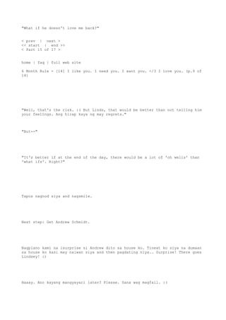 "What if he doesn't love me back?"
< prev | next >
<< start | end >>
< Part 15 of 17 >
home | faq | full web site
6 Month Rule - [14] I like you. I need you. I want you. </3 I love you. (p.9 of
14)
"Well, that's the risk. :( But Linds, that would be better than not telling him
your feelings. Ang hirap kaya ng may regrets."
"But--"
"It's better if at the end of the day, there would be a lot of 'oh wells' than
'what ifs'. Right?"
Tapos nagnod siya and nagsmile.
Next step: Get Andrew Schmidt.
Nagplano kami na isurprise si Andrew dito sa house ko. Tinext ko siya na dumaan
sa house ko kasi may naiwan siya and then pagdating niya.. Surprise! There goes
Lindsey! :)
Haaay. Ano kayang mangyayari later? Please. Sana wag magfail. :(
 