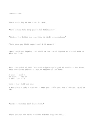 LINDSEY's POV
"He's on his way na daw." sabi ni Jeca.
"Sure ka bang tama tong gagawin ko? Nakakahiya."
"Linds.. It's better tha regretting na hindi ka nagconfess."
"Pero paano pag hindi nagwork out? E di awkward?"
"Well, pag hindi nagwork, that would be the time na iignore mo siya and move on
with your life."
Well, tama naman si Jeca. Pero kasi surprising him just to confess is too much!
Pero ayaw kasing papilit ni Jeca na magusap na lang kami.
< prev | next >
<< start | end >>
< Part 15 of 17 >
home | faq | full web site
6 Month Rule - [14] I like you. I need you. I want you. </3 I love you. (p.10 of
14)
"Linds!! 3 minutes daw! Go position."
Tapos ayun nga and after 3 minutes bumukas ang pinto and..
 