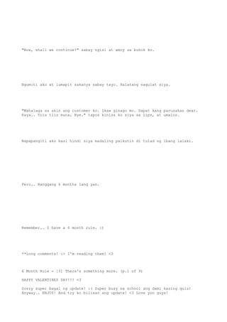 "Now, shall we continue?" sabay ngisi at amoy sa buhok ko.
Ngumiti ako at lumapit sakanya sabay tayo. Halatang nagulat siya.
"Mahalaga sa akin ang customer ko. Ikaw ginago mo. Dapat kang parusahan dear.
Kaya.. Tiis tiis muna. Bye." tapos kiniss ko siya sa lips, at umalis.
Napapangiti ako kasi hindi siya madaling paikutin di tulad ng ibang lalaki.
Pero.. Hanggang 6 months lang yan.
Remember.. I have a 6 month rule. :)
**Long comments! :> I'm reading them! <3
6 Month Rule - [3] There's something more. (p.1 of 9)
HAPPY VALENTINES DAY!!! <3
Sorry super bagal ng update! :( Super busy sa school ang dami kasing quiz!
Anyway.. ENJOY! And try ko bilisan ang update! <3 Love you guys!
 