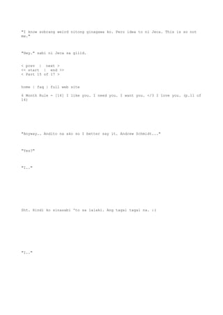 "I know sobrang weird nitong ginagawa ko. Pero idea to ni Jeca. This is so not
me."
"Hey." sabi ni Jeca sa gilid.
< prev | next >
<< start | end >>
< Part 15 of 17 >
home | faq | full web site
6 Month Rule - [14] I like you. I need you. I want you. </3 I love you. (p.11 of
14)
"Anyway.. Andito na ako so I better say it. Andrew Schmidt..."
"Yes?"
"I.."
Sht. Hindi ko sinasabi 'to sa lalaki. Ang tagal tagal na. :(
"I.."
 