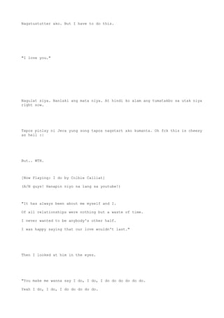 Nagstustutter ako. But I have to do this.
"I love you."
Nagulat siya. Nanlaki ang mata niya. At hindi ko alam ang tumatakbo sa utak niya
right now.
Tapos pinlay ni Jeca yung song tapos nagstart ako kumanta. Oh fck this is cheesy
as hell :|
But.. WTH.
[Now Playing: I do by Colbie Calliat]
(A/N guys! Hanapin niyo na lang sa youtube!)
"It has always been about me myself and I.
Of all relationships were nothing but a waste of time.
I never wanted to be anybody's other half.
I was happy saying that our love wouldn't last."
Then I looked at him in the eyes.
"You make me wanna say I do, I do, I do do do do do do.
Yeah I do, I do, I do do do do do.
 