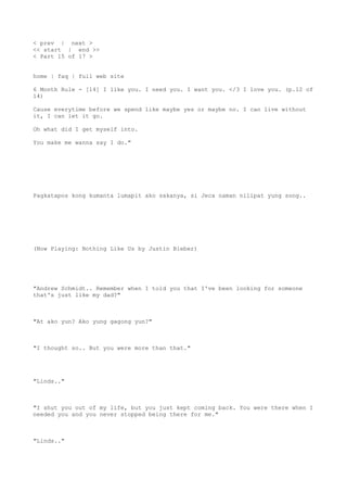 < prev | next >
<< start | end >>
< Part 15 of 17 >
home | faq | full web site
6 Month Rule - [14] I like you. I need you. I want you. </3 I love you. (p.12 of
14)
Cause everytime before we spend like maybe yes or maybe no. I can live without
it, I can let it go.
Oh what did I get myself into.
You make me wanna say I do."
Pagkatapos kong kumanta lumapit ako sakanya, si Jeca naman nilipat yung song..
(Now Playing: Nothing Like Us by Justin Bieber)
"Andrew Schmidt.. Remember when I told you that I've been looking for someone
that's just like my dad?"
"At ako yun? Ako yung gagong yun?"
"I thought so.. But you were more than that."
"Linds.."
"I shut you out of my life, but you just kept coming back. You were there when I
needed you and you never stopped being there for me."
"Linds.."
 